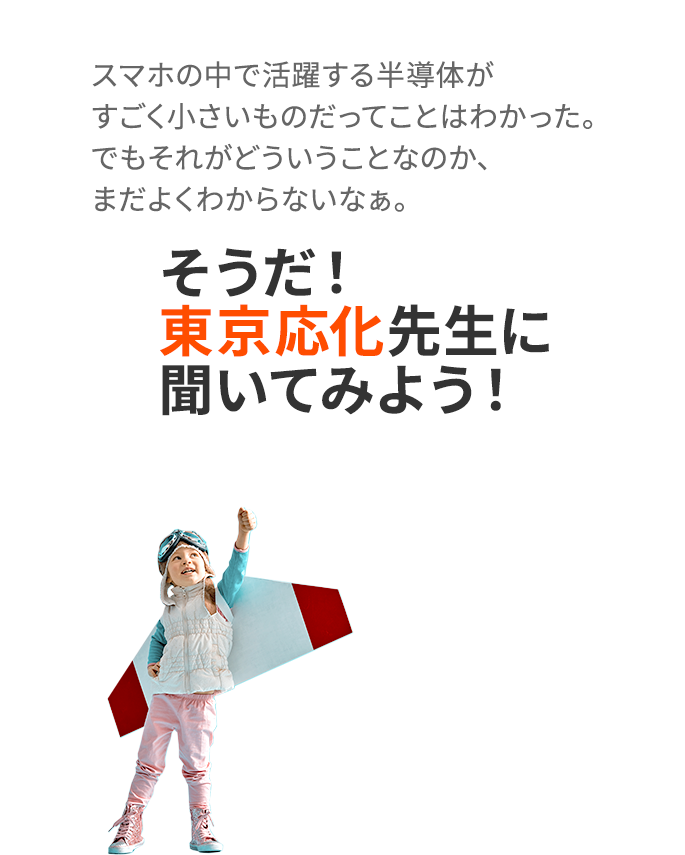 半導体がすごく小さいものだってことは            わかった。でもそれがどういうことなのか、まだよくわからないなぁ。そうだ！東京応化先生に聞いてみよう！